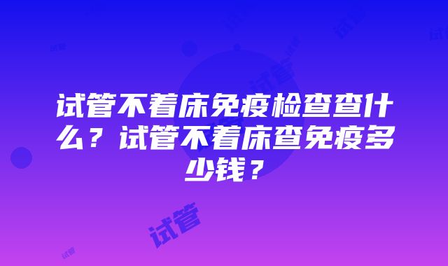 试管不着床免疫检查查什么？试管不着床查免疫多少钱？