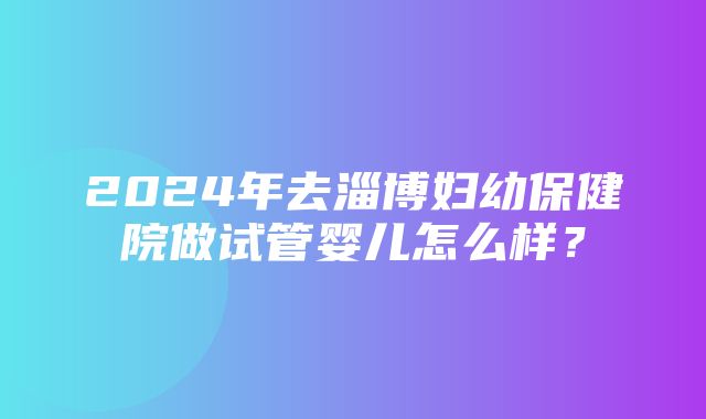 2024年去淄博妇幼保健院做试管婴儿怎么样？