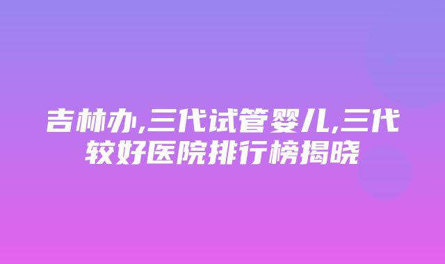 吉林办,三代试管婴儿,三代较好医院排行榜揭晓