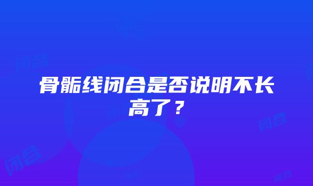 骨骺线闭合是否说明不长高了？