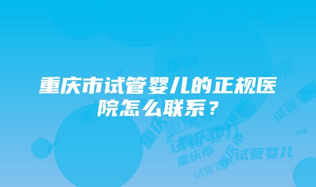 重庆市试管婴儿的正规医院怎么联系？