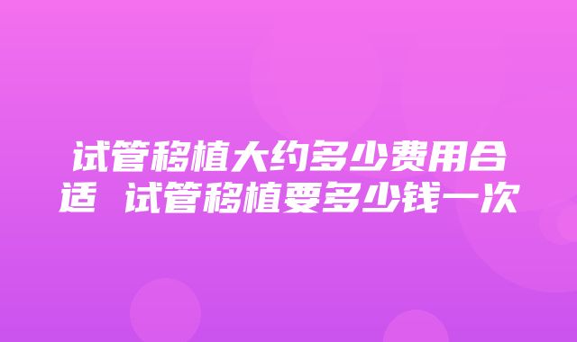 试管移植大约多少费用合适 试管移植要多少钱一次