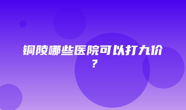 铜陵哪些医院可以打九价？