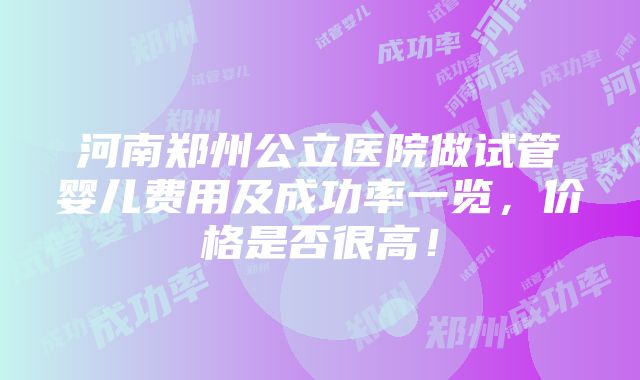 河南郑州公立医院做试管婴儿费用及成功率一览，价格是否很高！