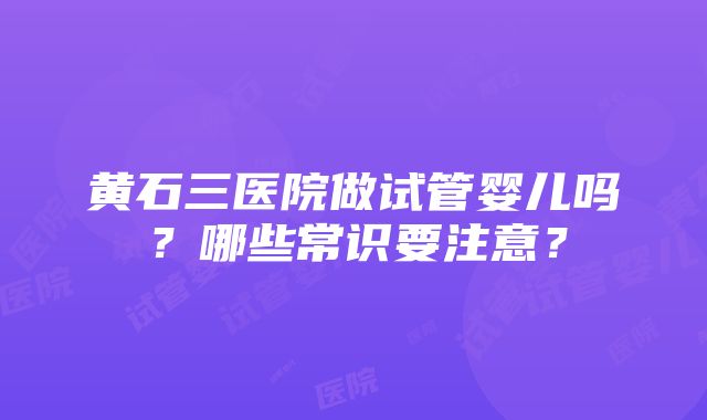 黄石三医院做试管婴儿吗？哪些常识要注意？