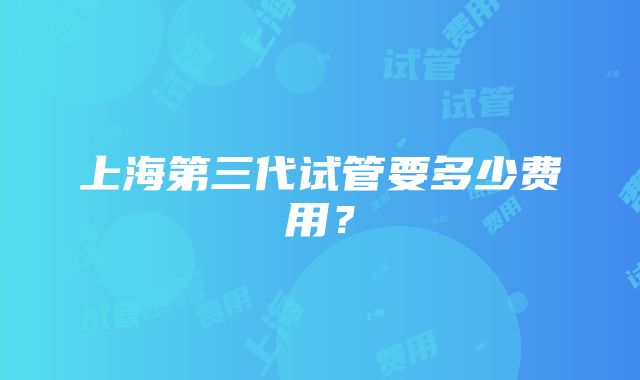 上海第三代试管要多少费用？