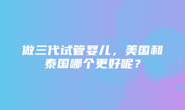 做三代试管婴儿，美国和泰国哪个更好呢？