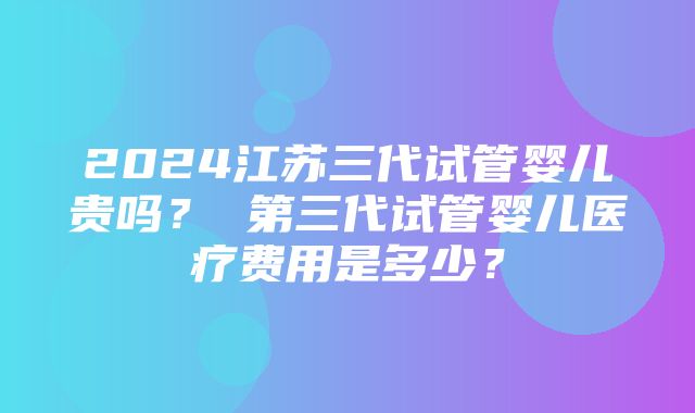 2024江苏三代试管婴儿贵吗？ 第三代试管婴儿医疗费用是多少？