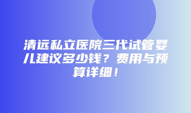 清远私立医院三代试管婴儿建议多少钱？费用与预算详细！