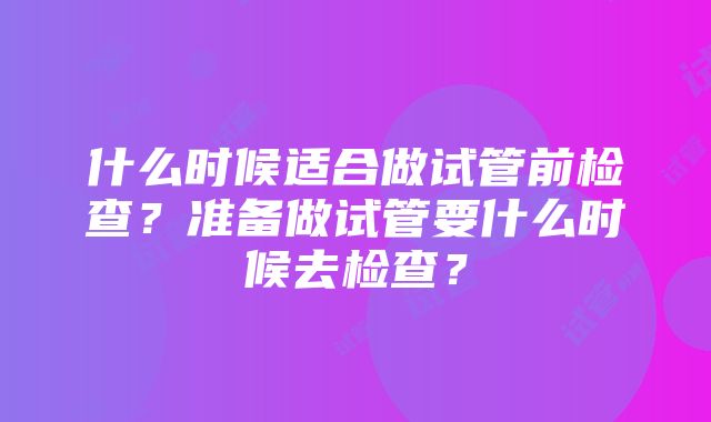 什么时候适合做试管前检查？准备做试管要什么时候去检查？