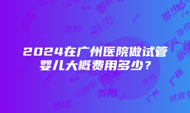 2024在广州医院做试管婴儿大概费用多少？