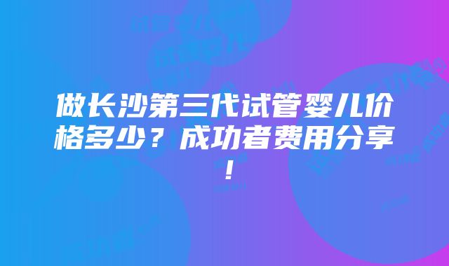 做长沙第三代试管婴儿价格多少？成功者费用分享！