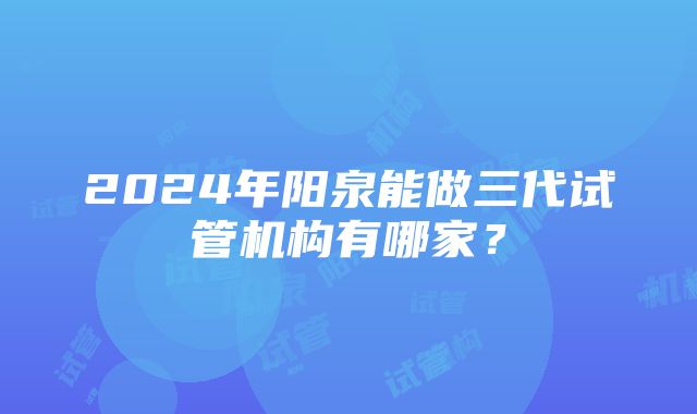 2024年阳泉能做三代试管机构有哪家？