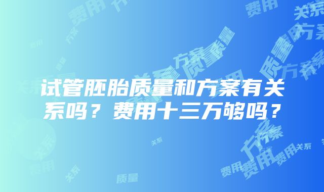 试管胚胎质量和方案有关系吗？费用十三万够吗？