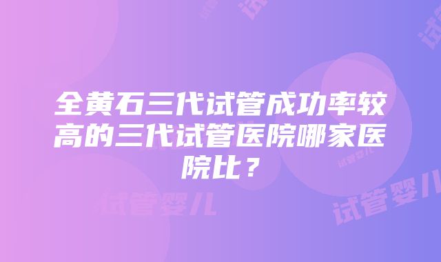 全黄石三代试管成功率较高的三代试管医院哪家医院比？