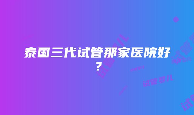 泰国三代试管那家医院好？