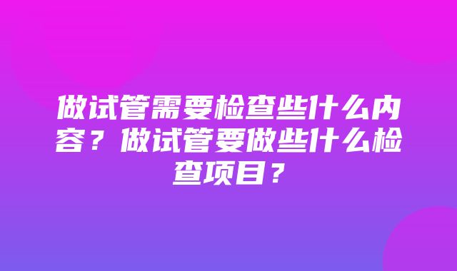 做试管需要检查些什么内容？做试管要做些什么检查项目？