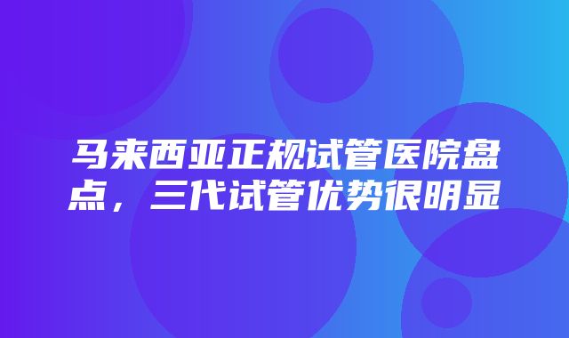 马来西亚正规试管医院盘点，三代试管优势很明显