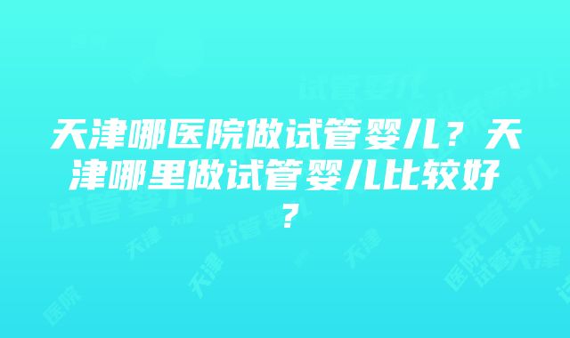 天津哪医院做试管婴儿？天津哪里做试管婴儿比较好？