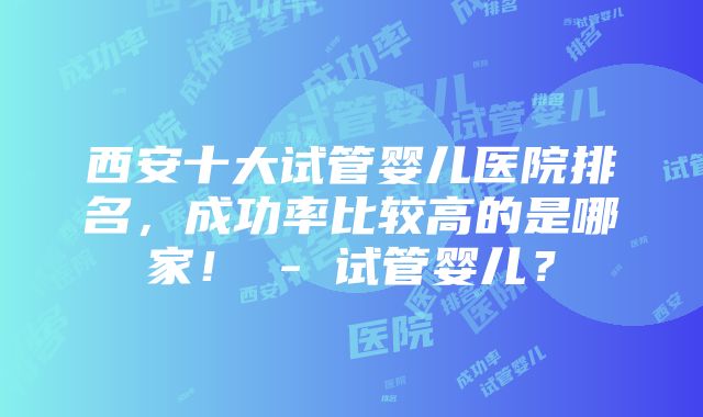 西安十大试管婴儿医院排名，成功率比较高的是哪家！ - 试管婴儿？