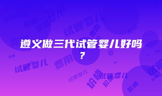 遵义做三代试管婴儿好吗？