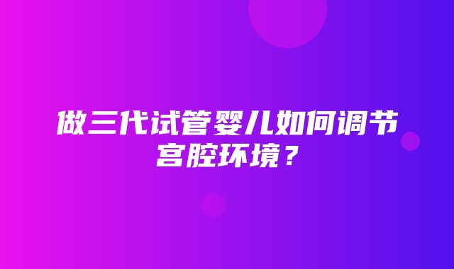 做三代试管婴儿如何调节宫腔环境？