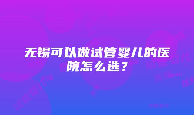 无锡可以做试管婴儿的医院怎么选？