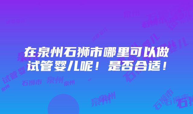 在泉州石狮市哪里可以做试管婴儿呢！是否合适！