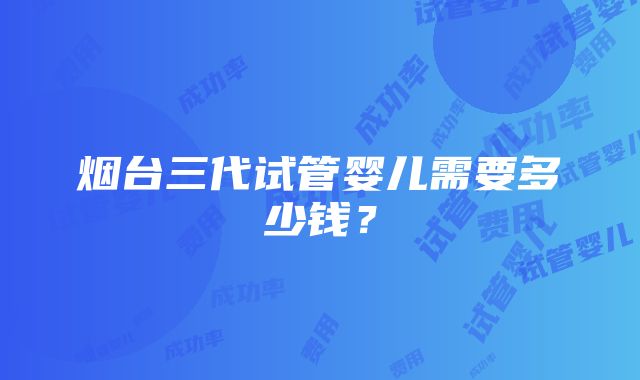 烟台三代试管婴儿需要多少钱？