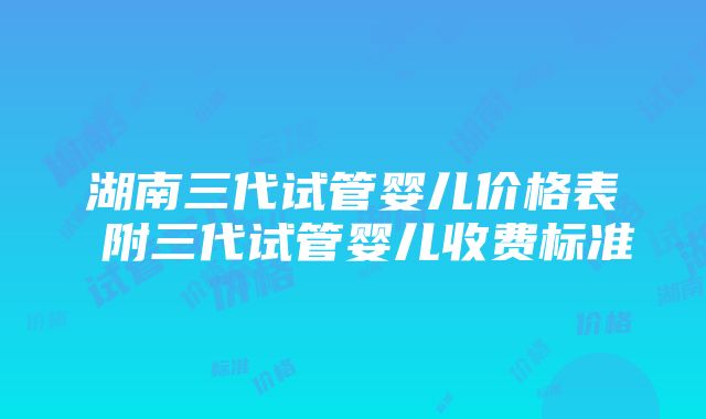 湖南三代试管婴儿价格表 附三代试管婴儿收费标准