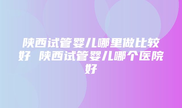 陕西试管婴儿哪里做比较好 陕西试管婴儿哪个医院好