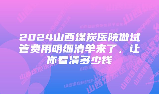 2024山西煤炭医院做试管费用明细清单来了，让你看清多少钱