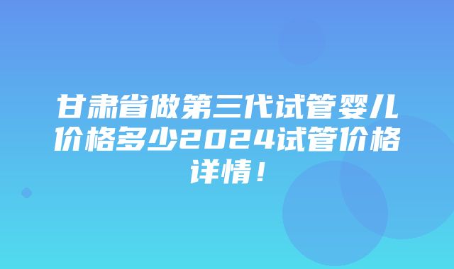 甘肃省做第三代试管婴儿价格多少2024试管价格详情！