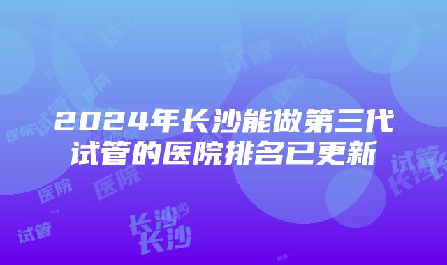 2024年长沙能做第三代试管的医院排名已更新