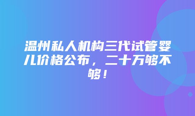 温州私人机构三代试管婴儿价格公布，二十万够不够！