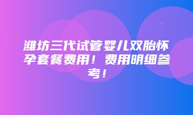 潍坊三代试管婴儿双胎怀孕套餐费用！费用明细参考！