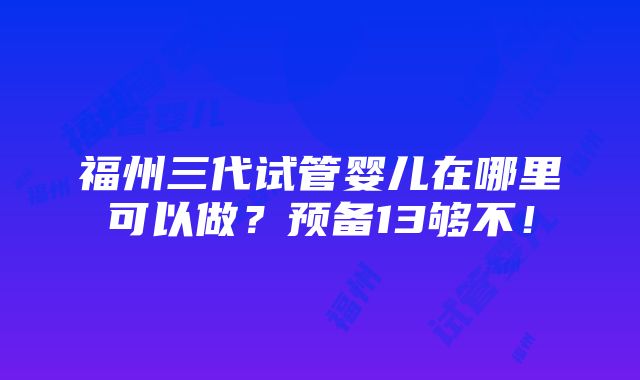 福州三代试管婴儿在哪里可以做？预备13够不！