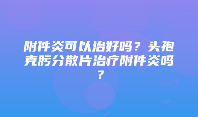 附件炎可以治好吗？头孢克肟分散片治疗附件炎吗？