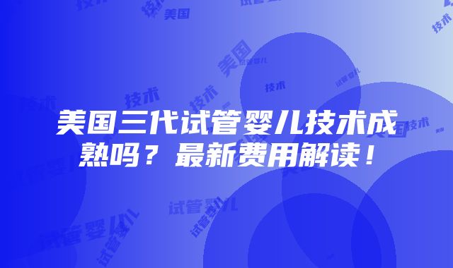 美国三代试管婴儿技术成熟吗？最新费用解读！