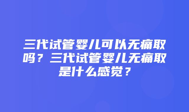 三代试管婴儿可以无痛取吗？三代试管婴儿无痛取是什么感觉？