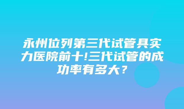 永州位列第三代试管具实力医院前十!三代试管的成功率有多大？