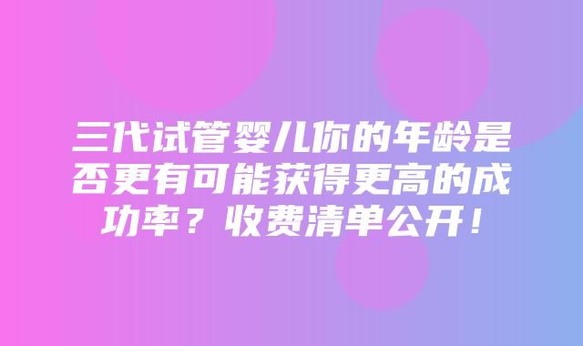 三代试管婴儿你的年龄是否更有可能获得更高的成功率？收费清单公开！