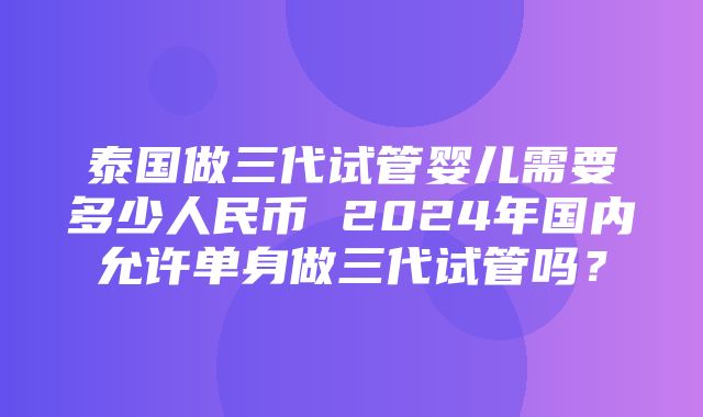 泰国做三代试管婴儿需要多少人民币 2024年国内允许单身做三代试管吗？