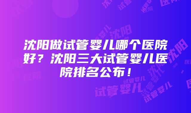 沈阳做试管婴儿哪个医院好？沈阳三大试管婴儿医院排名公布！