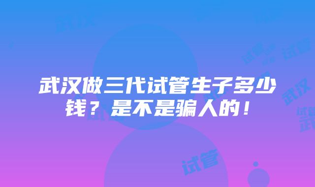 武汉做三代试管生子多少钱？是不是骗人的！