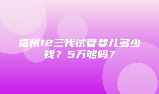 福州12三代试管婴儿多少钱？5万够吗？