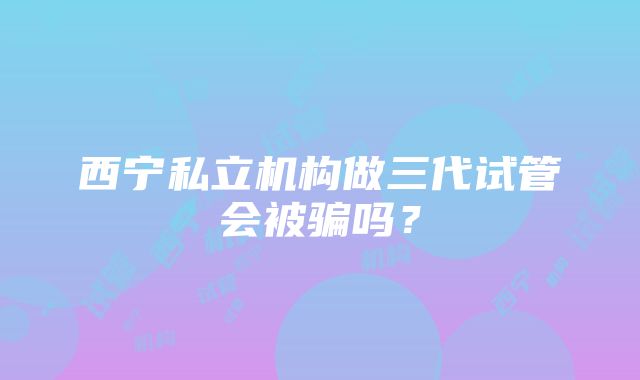 西宁私立机构做三代试管会被骗吗？