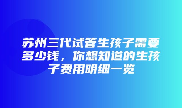 苏州三代试管生孩子需要多少钱，你想知道的生孩子费用明细一览