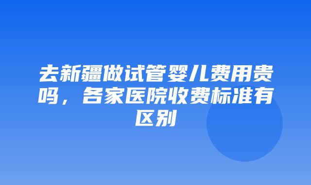 去新疆做试管婴儿费用贵吗，各家医院收费标准有区别