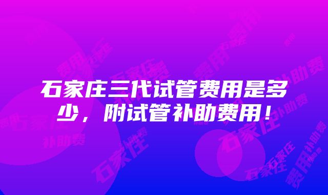 石家庄三代试管费用是多少，附试管补助费用！